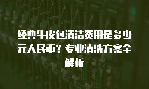 经典牛皮包清洁费用是多少元人民币？专业清洗方案全解析