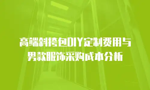 高端斜挎包DIY定制费用与男款服饰采购成本分析