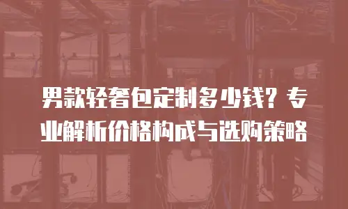 男款轻奢包定制多少钱？专业解析价格构成与选购策略