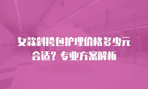 女款斜挎包护理价格多少元合适？专业方案解析
