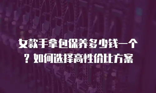 女款手拿包保养多少钱一个？如何选择高性价比方案