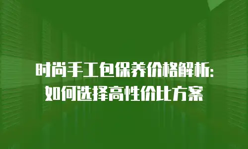 时尚手工包保养价格解析：如何选择高性价比方案