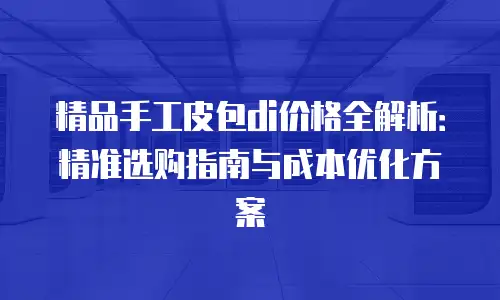 精品手工皮包di价格全解析：精准选购指南与成本优化方案