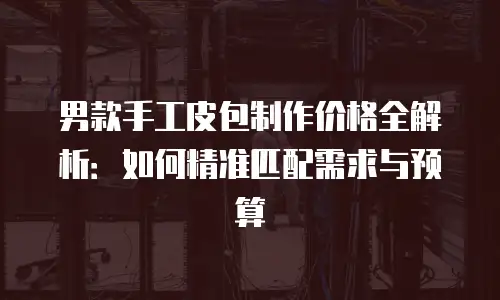 男款手工皮包制作价格全解析：如何精准匹配需求与预算
