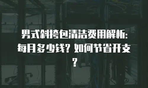 男式斜挎包清洁费用解析：每月多少钱？如何节省开支？