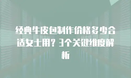 经典牛皮包制作价格多少合适女士用？3个关键维度解析