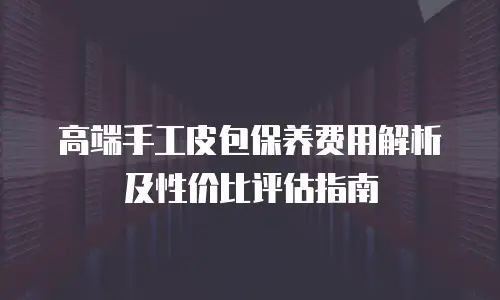 高端手工皮包保养费用解析及性价比评估指南