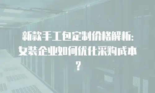 新款手工包定制价格解析：女装企业如何优化采购成本？