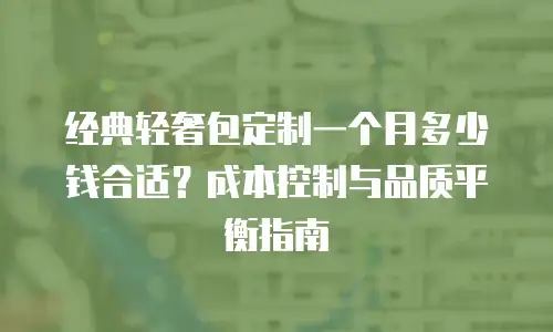 经典轻奢包定制一个月多少钱合适？成本控制与品质平衡指南