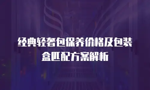经典轻奢包保养价格及包装盒匹配方案解析