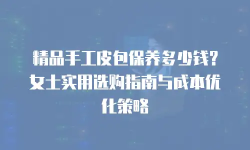精品手工皮包保养多少钱？女士实用选购指南与成本优化策略
