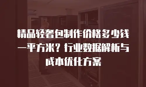 精品轻奢包制作价格多少钱一平方米？行业数据解析与成本优化方案