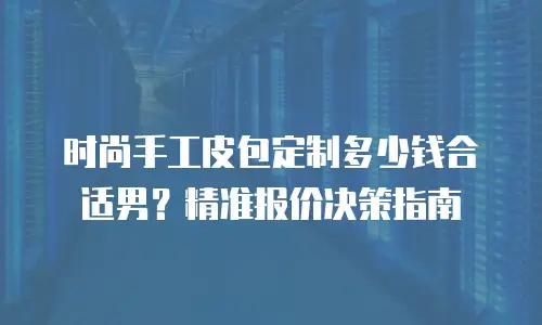 时尚手工皮包定制多少钱合适男？精准报价决策指南