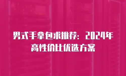 男式手拿包求推荐：2024年高性价比优选方案