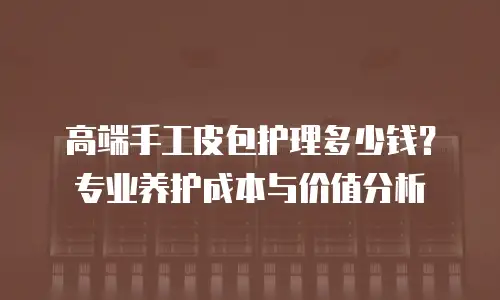 高端手工皮包护理多少钱？专业养护成本与价值分析