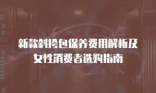 新款斜挎包保养费用解析及女性消费者选购指南
