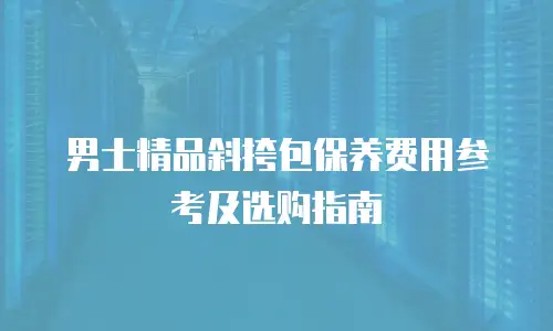 男士精品斜挎包保养费用参考及选购指南