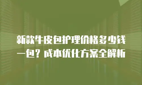 新款牛皮包护理价格多少钱一包？成本优化方案全解析
