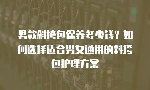 男款斜挎包保养多少钱？如何选择适合男女通用的斜挎包护理方案