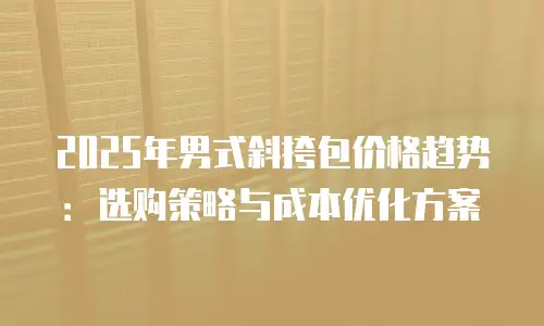 2025年男式斜挎包价格趋势：选购策略与成本优化方案