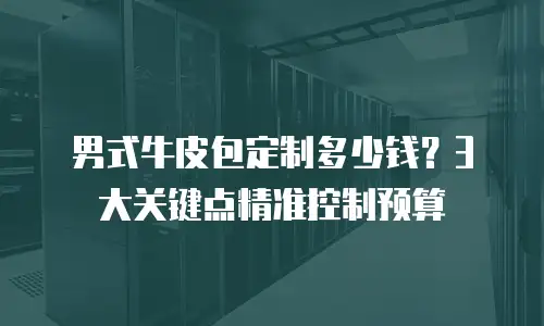 男式牛皮包定制多少钱？3大关键点精准控制预算