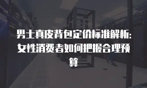 男士真皮背包定价标准解析：女性消费者如何把握合理预算