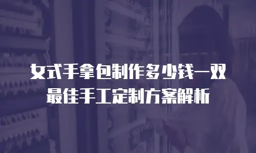 女式手拿包制作多少钱一双 最佳手工定制方案解析