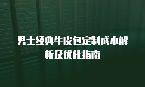 男士经典牛皮包定制成本解析及优化指南