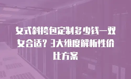 女式斜挎包定制多少钱一双女合适？3大维度解析性价比方案