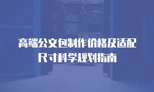 高端公文包制作价格及适配尺寸科学规划指南