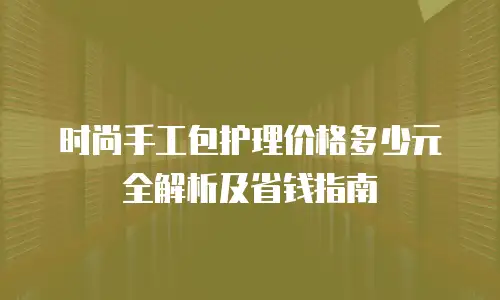 时尚手工包护理价格多少元全解析及省钱指南