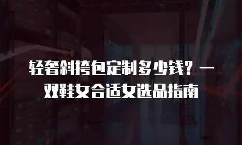 轻奢斜挎包定制多少钱？一双鞋女合适女选品指南