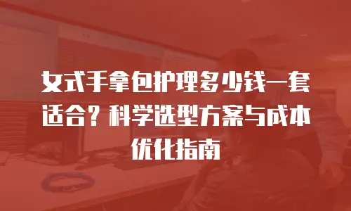 女式手拿包护理多少钱一套适合？科学选型方案与成本优化指南