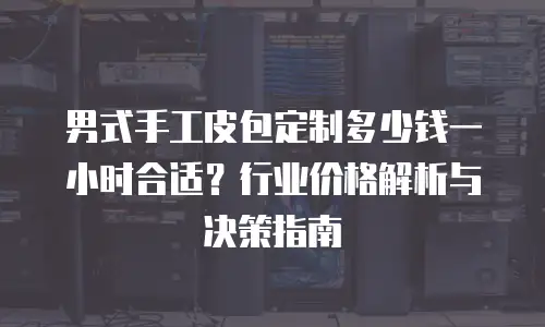 男式手工皮包定制多少钱一小时合适？行业价格解析与决策指南