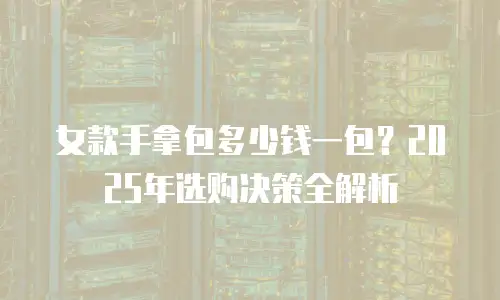 女款手拿包多少钱一包？2025年选购决策全解析