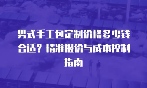 男式手工包定制价格多少钱合适？精准报价与成本控制指南