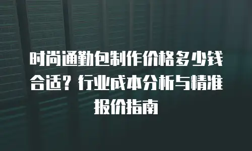 时尚通勤包制作价格多少钱合适？行业成本分析与精准报价指南