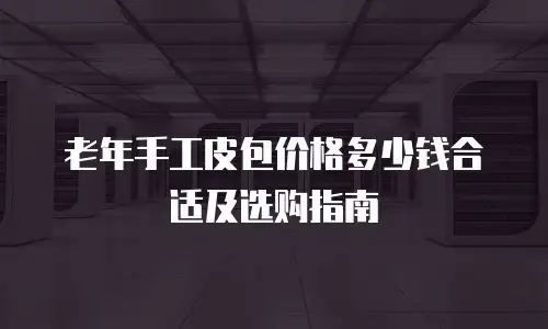 老年手工皮包价格多少钱合适及选购指南