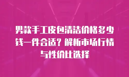 男款手工皮包清洁价格多少钱一件合适？解析市场行情与性价比选择