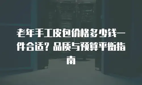 老年手工皮包价格多少钱一件合适？品质与预算平衡指南