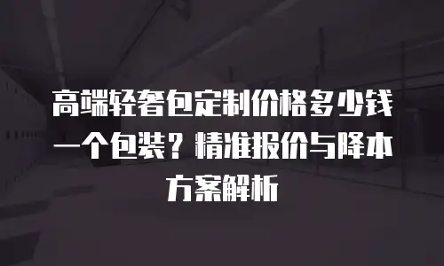高端轻奢包定制价格多少钱一个包装？精准报价与降本方案解析