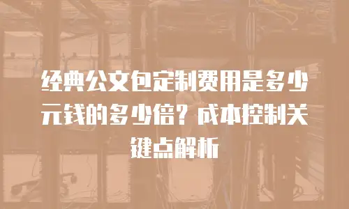 经典公文包定制费用是多少元钱的多少倍？成本控制关键点解析