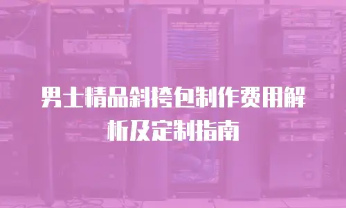 男士精品斜挎包制作费用解析及定制指南