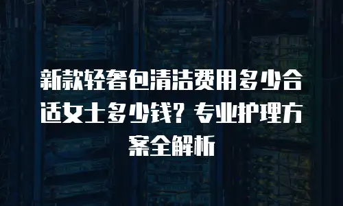 新款轻奢包清洁费用多少合适女士多少钱？专业护理方案全解析