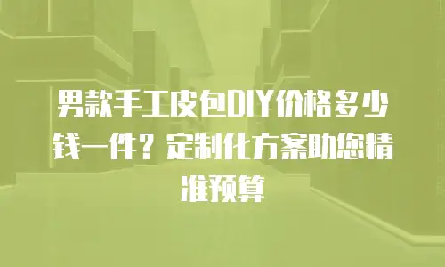 男款手工皮包DIY价格多少钱一件？定制化方案助您精准预算