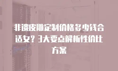 非遗皮雕定制价格多少钱合适女？3大要点解析性价比方案