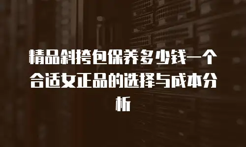 精品斜挎包保养多少钱一个合适女正品的选择与成本分析