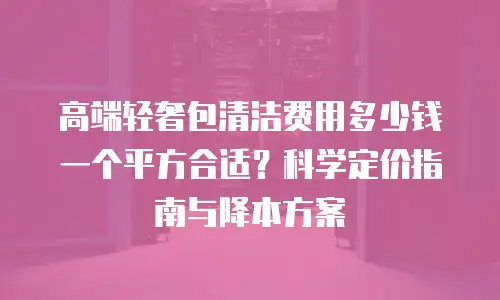 高端轻奢包清洁费用多少钱一个平方合适？科学定价指南与降本方案