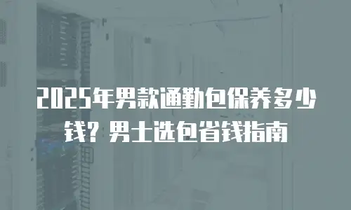 2025年男款通勤包保养多少钱？男士选包省钱指南