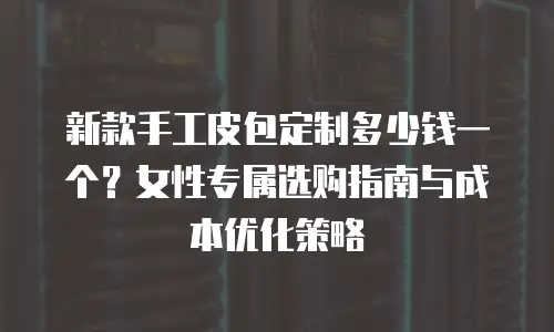 新款手工皮包定制多少钱一个？女性专属选购指南与成本优化策略